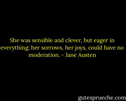 She was sensible and clever, but eager in everything; her sorrows, her joys, could have no moderation. - Jane Austen