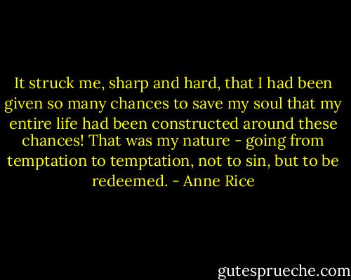 It struck me, sharp and hard, that I had been given so many chances to save my soul that my entire life had been constructed around these chances! That was my nature - going from temptation to temptation, not to sin, but to be redeemed. - Anne Rice