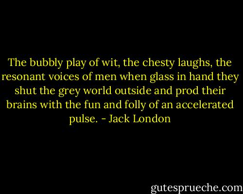 The bubbly play of wit, the chesty laughs, the resonant voices of men when glass in hand they shut the grey world outside and prod their brains with the fun and folly of an accelerated pulse. - Jack London
