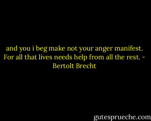 and you i beg make not your anger manifest. For all that lives needs help from all the rest. - Bertolt Brecht