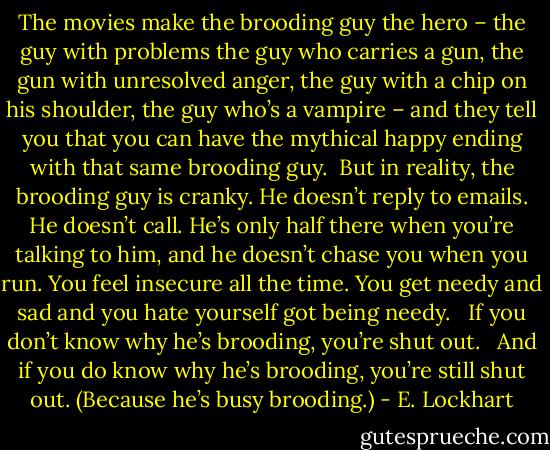 The movies make the brooding guy the hero – the guy with problems the guy who carries a gun, the gun with unresolved anger, the guy with a chip on his shoulder, the guy who’s a vampire – and they tell you that you can have the mythical happy ending with that same brooding guy. <br />But in reality, the brooding guy is cranky. He doesn’t reply to emails. He doesn’t call. He’s only half there when you’re talking to him, and he doesn’t chase you when you run. You feel insecure all the time. You get needy and sad and you hate yourself got being needy. <br /><br />If you don’t know why he’s brooding, you’re shut out.<br /> <br />And if you do know why he’s brooding, you’re still shut out. (Because he’s busy brooding.) - E. Lockhart