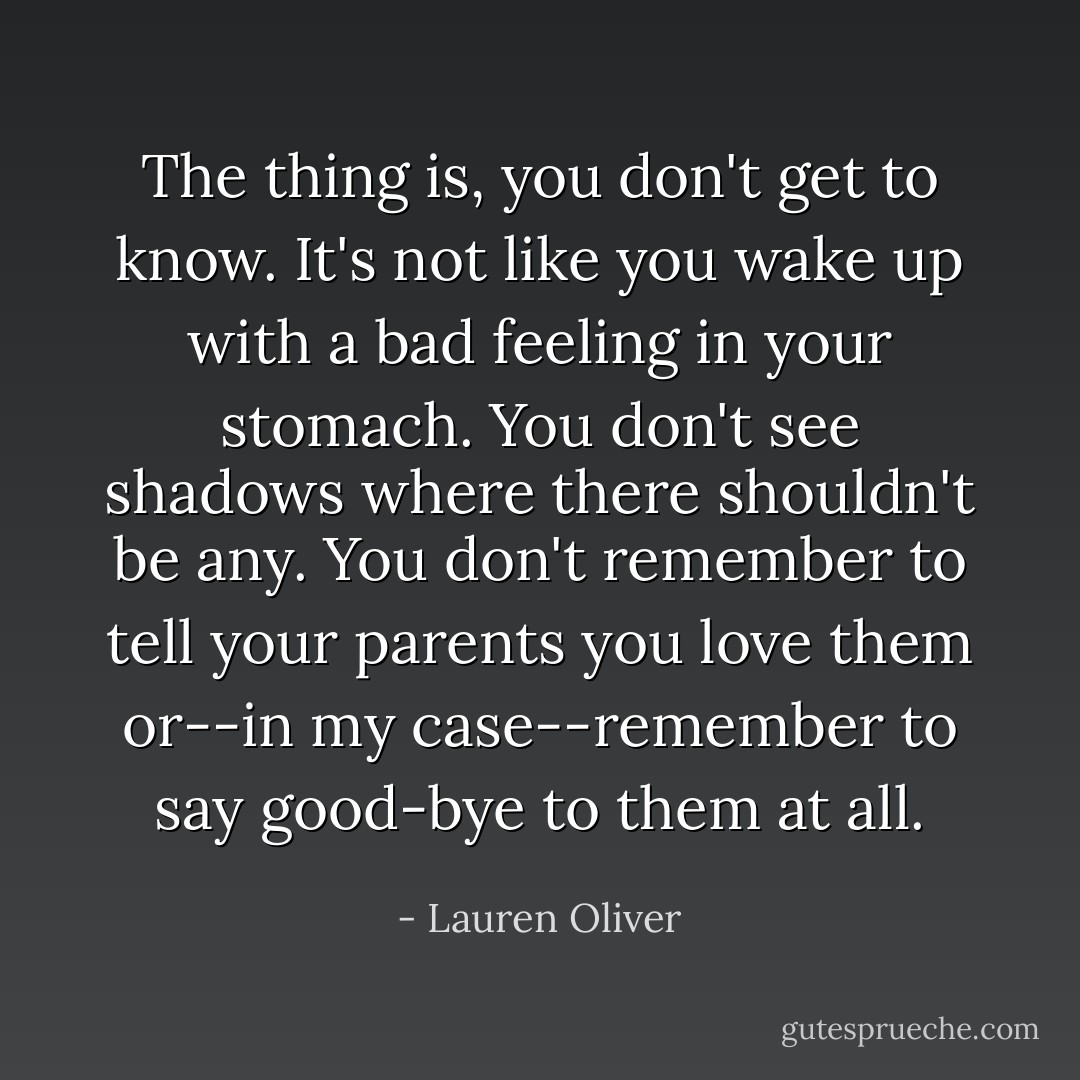 The thing is, you don't get to know. It's not like you wake up with a bad feeling in your stomach. You don't see shadows where there shouldn't be any. You don't remember to tell your parents you love them or--in my case--remember to say good-bye to them at all. - Lauren Oliver