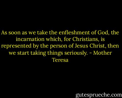 As soon as we take the enfleshment of God, the incarnation which, for Christians, is represented by the person of Jesus Christ, then we start taking things seriously. - Mother Teresa