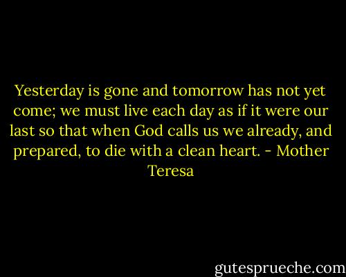 Yesterday is gone and tomorrow has not yet come; we must live each day as if it were our last so that when God calls us we already, and prepared, to die with a clean heart. - Mother Teresa