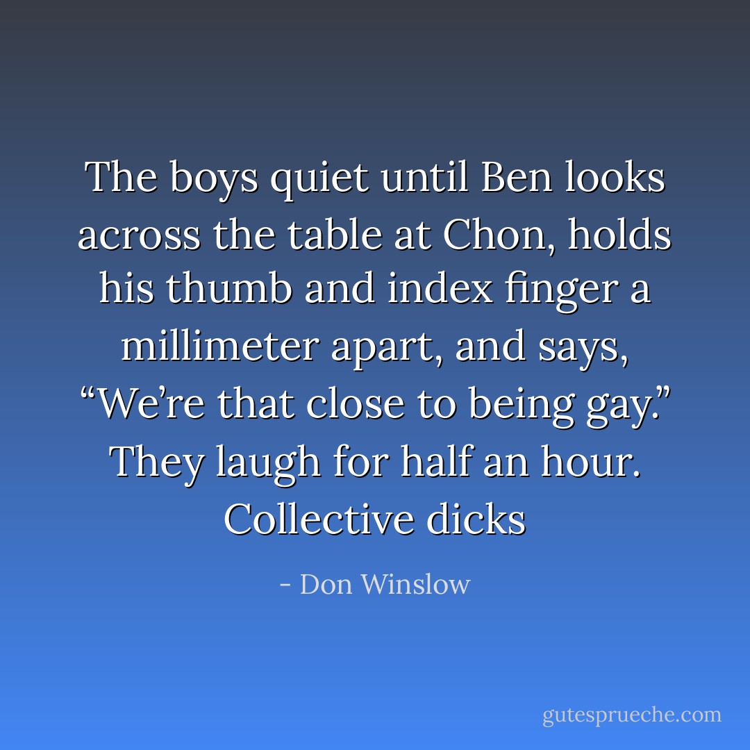 The boys quiet until Ben looks across the table at Chon, holds his thumb and index finger a millimeter apart, and says, “We’re that close to being gay.”<br />They laugh for half an hour.<br />Collective dicks - Don Winslow