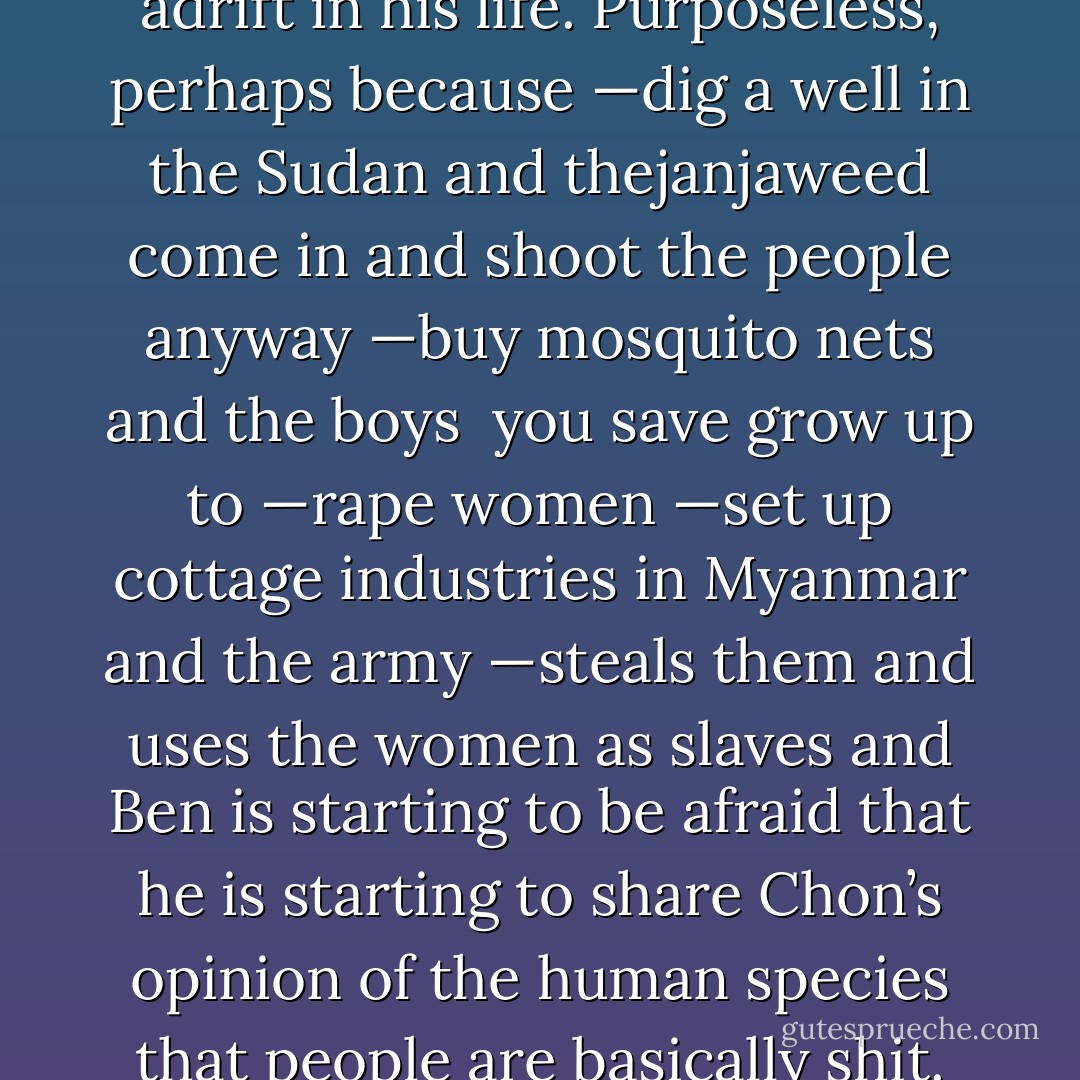 He feels<br />ennui<br />depression<br />adrift in his life. Purposeless, perhaps because<br />—dig a well in the Sudan and thejanjaweed come in and shoot the people anyway<br />—buy mosquito nets and the boys <br />you save grow up to<br />—rape women<br />—set up cottage industries in Myanmar and the army<br />—steals them and uses the women as slaves and<br />Ben is starting to be afraid that he is starting to share Chon’s opinion of the human species<br />that people are basically<br />shit. - Don Winslow