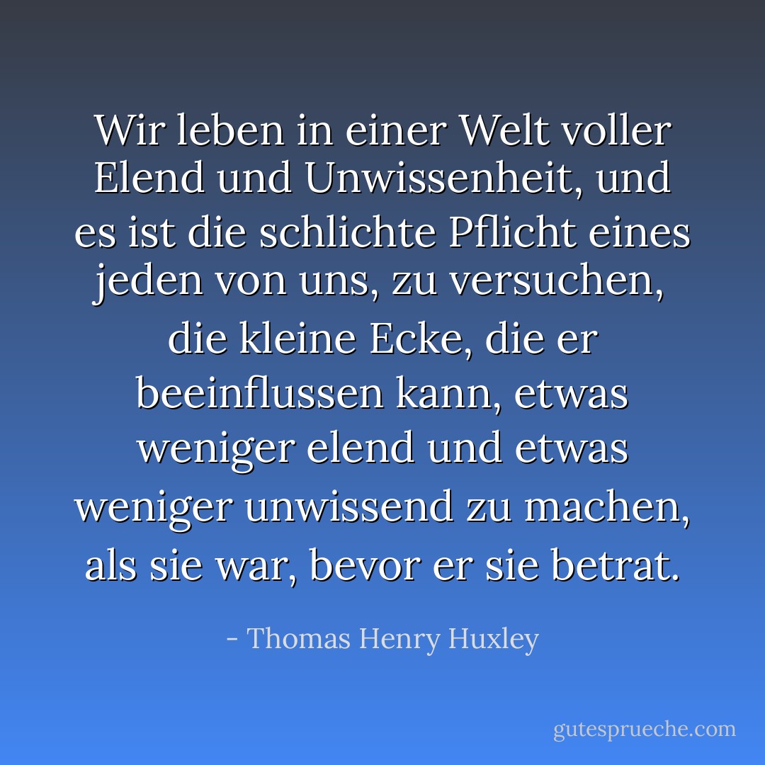 Wir leben in einer Welt voller Elend und Unwissenheit, und es ist die schlichte Pflicht eines jeden von uns, zu versuchen, die kleine Ecke, die er beeinflussen kann, etwas weniger elend und etwas weniger unwissend zu machen, als sie war, bevor er sie betrat. - Thomas Henry Huxley<