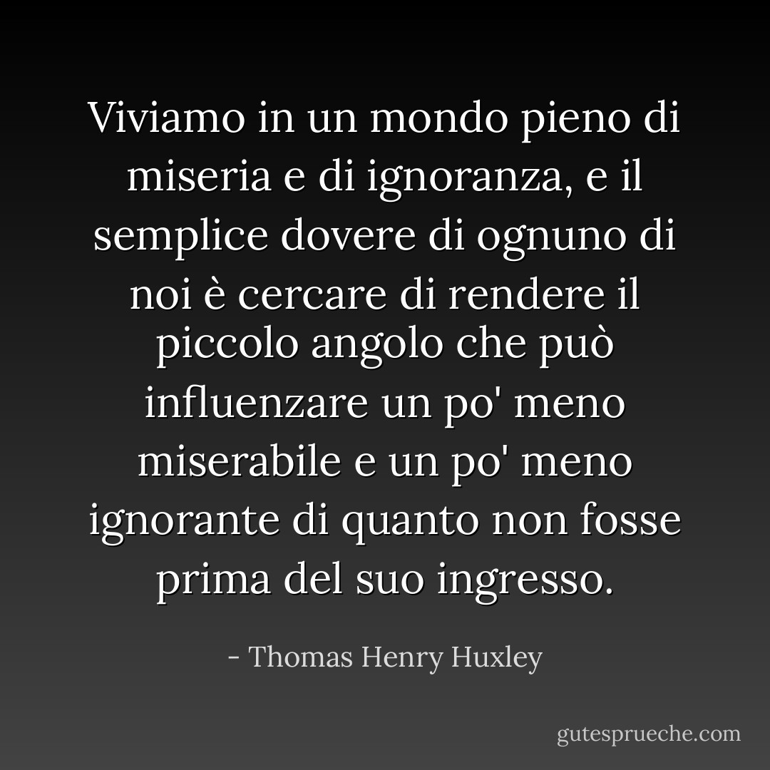Viviamo in un mondo pieno di miseria e di ignoranza, e il semplice dovere di ognuno di noi è cercare di rendere il piccolo angolo che può influenzare un po' meno miserabile e un po' meno ignorante di quanto non fosse prima del suo ingresso. - Thomas Henry Huxley