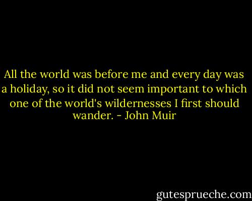 All the world was before me and every day was a holiday, so it did not seem important to which one of the world's wildernesses I first should wander. - John Muir