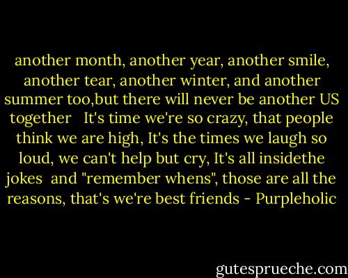 another month,<br />another year,<br />another smile,<br />another tear,<br />another winter,<br />and another summer too,but there will never be another US together<br /><br /><br />It's time we're so crazy,<br />that people think we are high,<br />It's the times we laugh so loud,<br />we can't help but cry,<br />It's all insidethe jokes <br />and "remember whens",<br />those are all the reasons,<br />that's we're best friends - Purpleholic