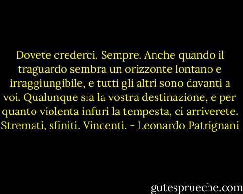 Dovete crederci. Sempre. Anche quando il traguardo sembra un orizzonte lontano e irraggiungibile, e tutti gli altri sono davanti a voi. Qualunque sia la vostra destinazione, e per quanto violenta infuri la tempesta, ci arriverete. Stremati, sfiniti. Vincenti. - Leonardo Patrignani