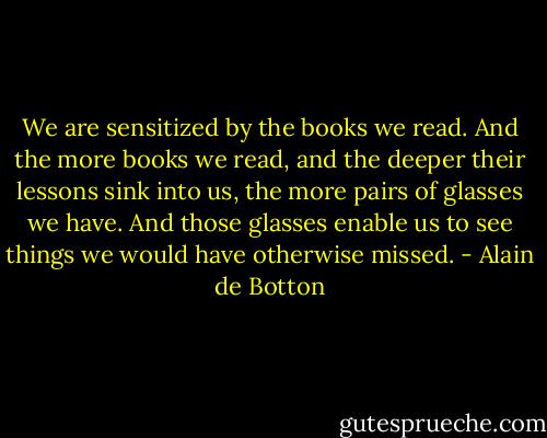 We are sensitized by the books we read. And the more books we read, and the deeper their lessons sink into us, the more pairs of glasses we have. And those glasses enable us to see things we would have otherwise missed. - Alain de Botton