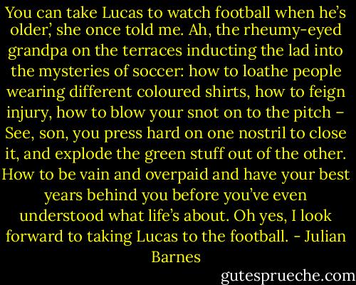 You can take Lucas to watch football when he’s older,’ she once told me. Ah, the rheumy-eyed grandpa on the terraces inducting the lad into the mysteries of soccer: how to loathe people wearing different coloured shirts, how to feign injury, how to blow your snot on to the pitch – See, son, you press hard on one nostril to close it, and explode the green stuff out of the other. How to be vain and overpaid and have your best years behind you before you’ve even understood what life’s about. Oh yes, I look forward to taking Lucas to the football. - Julian Barnes