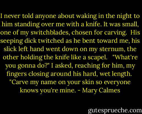 I never told anyone about waking in the night to him standing over me with a knife. It was small, one of my switchblades, chosen for carving.<br /><br />His seeping dick twitched as he bent toward me, his slick left hand went down on my sternum, the other holding the knife like a scapel. <br /><br />"What're you gonna do?" I asked, reaching for him, my fingers closing around his hard, wet length.<br /><br />"Carve my name on your skin so everyone knows you're mine. - Mary Calmes