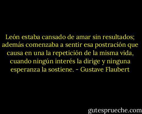 León estaba cansado de amar sin resultados; además comenzaba a sentir esa postración que causa en una la repetición de la misma vida, cuando ningún interés la dirige y ninguna esperanza la sostiene. - Gustave Flaubert