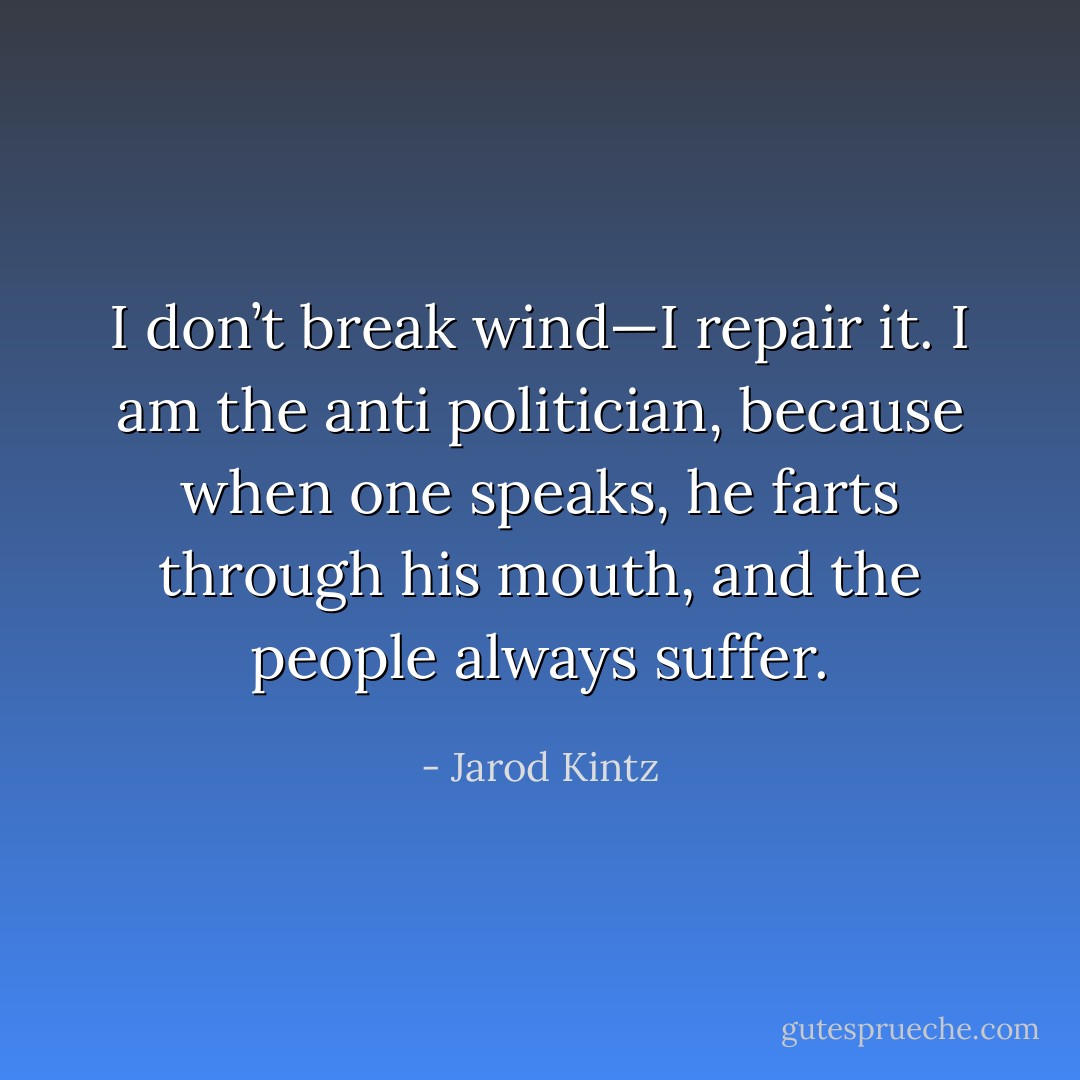 I don’t break wind—I repair it. I am the anti politician, because when one speaks, he farts through his mouth, and the people always suffer. - Jarod Kintz