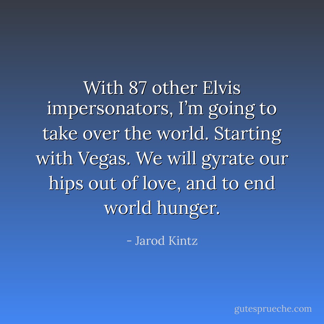 With 87 other Elvis impersonators, I’m going to take over the world. Starting with Vegas. We will gyrate our hips out of love, and to end world hunger. - Jarod Kintz