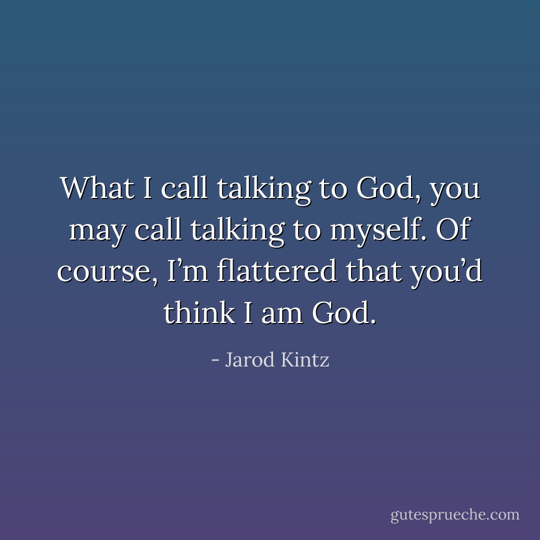 What I call talking to God, you may call talking to myself. Of course, I’m flattered that you’d think I am God. - Jarod Kintz