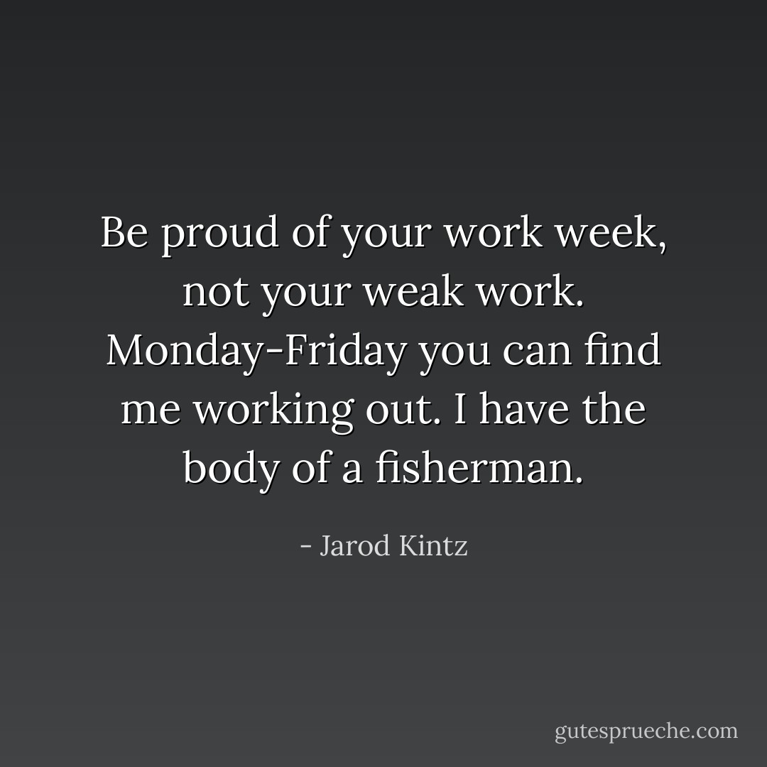 Be proud of your work week, not your weak work. Monday-Friday you can find me working out. I have the body of a fisherman. - Jarod Kintz