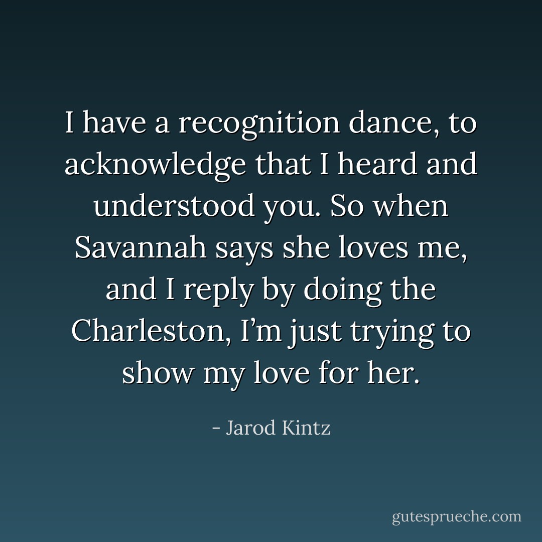 I have a recognition dance, to acknowledge that I heard and understood you. So when Savannah says she loves me, and I reply by doing the Charleston, I’m just trying to show my love for her. - Jarod Kintz