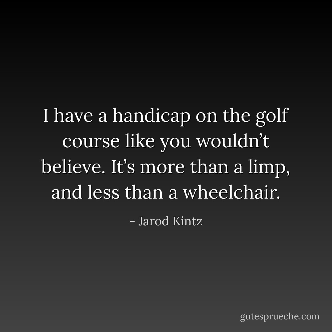 I have a handicap on the golf course like you wouldn’t believe. It’s more than a limp, and less than a wheelchair. - Jarod Kintz