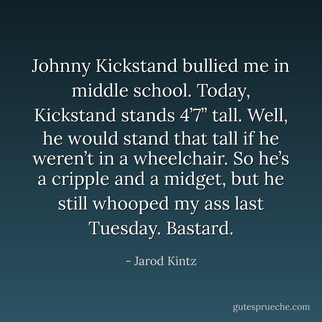 Johnny Kickstand bullied me in middle school. Today, Kickstand stands 4’7” tall. Well, he would stand that tall if he weren’t in a wheelchair. So he’s a cripple and a midget, but he still whooped my ass last Tuesday. Bastard. - Jarod Kintz