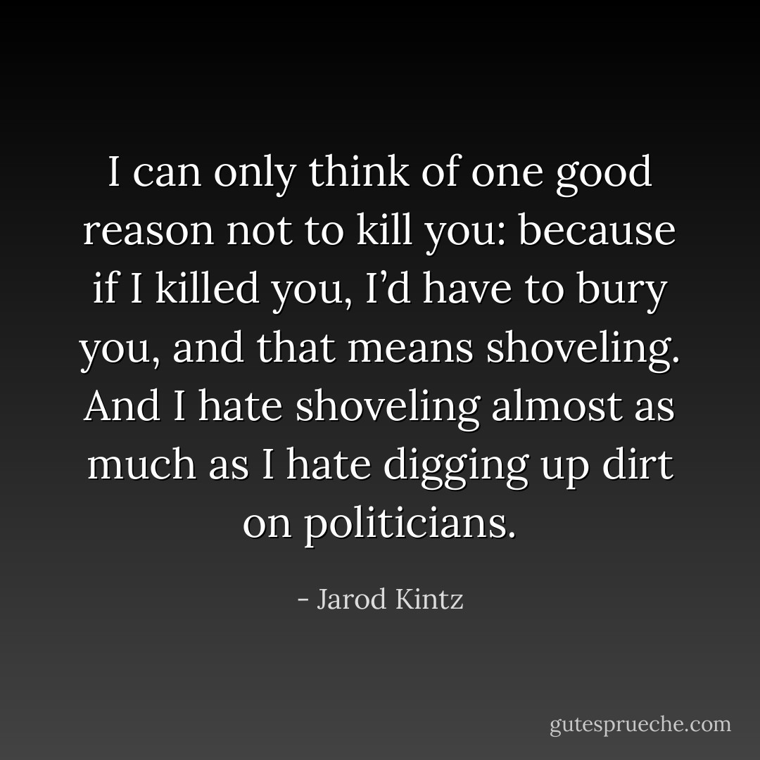 I can only think of one good reason not to kill you: because if I killed you, I’d have to bury you, and that means shoveling. And I hate shoveling almost as much as I hate digging up dirt on politicians. - Jarod Kintz