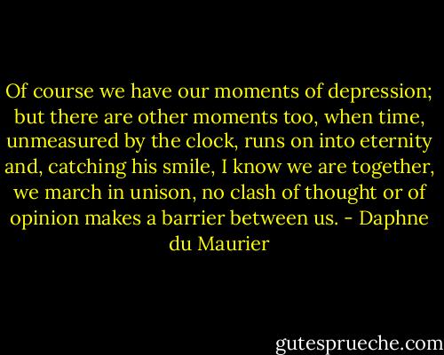 Of course we have our moments of depression; but there are other moments too, when time, unmeasured by the clock, runs on into eternity and, catching his smile, I know we are together, we march in unison, no clash of thought or of opinion makes a barrier between us. - Daphne du Maurier