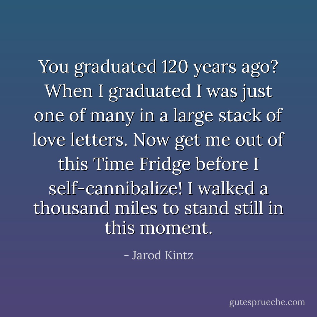 You graduated 120 years ago? When I graduated I was just one of many in a large stack of love letters. Now get me out of this Time Fridge before I self-cannibalize! I walked a thousand miles to stand still in this moment. - Jarod Kintz