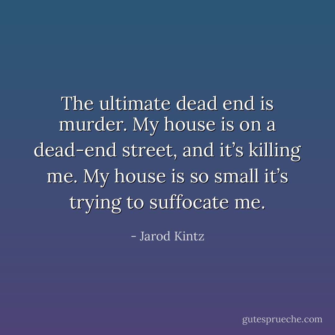 The ultimate dead end is murder. My house is on a dead-end street, and it’s killing me. My house is so small it’s trying to suffocate me. - Jarod Kintz