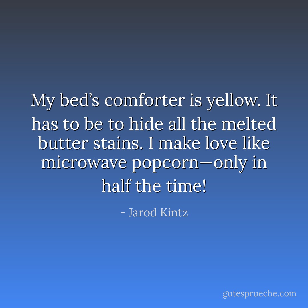 My bed’s comforter is yellow. It has to be to hide all the melted butter stains. I make love like microwave popcorn—only in half the time! - Jarod Kintz
