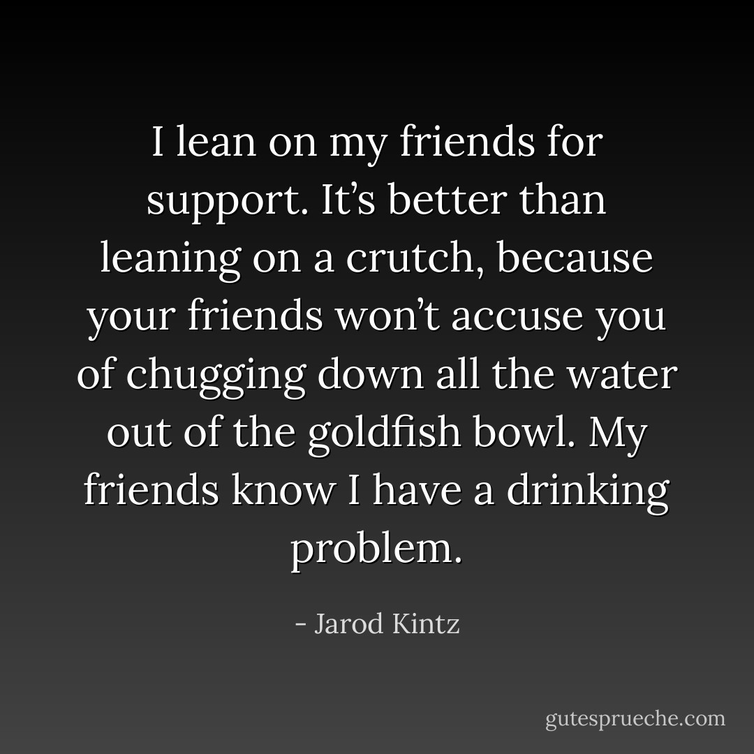 I lean on my friends for support. It’s better than leaning on a crutch, because your friends won’t accuse you of chugging down all the water out of the goldfish bowl. My friends know I have a drinking problem. - Jarod Kintz