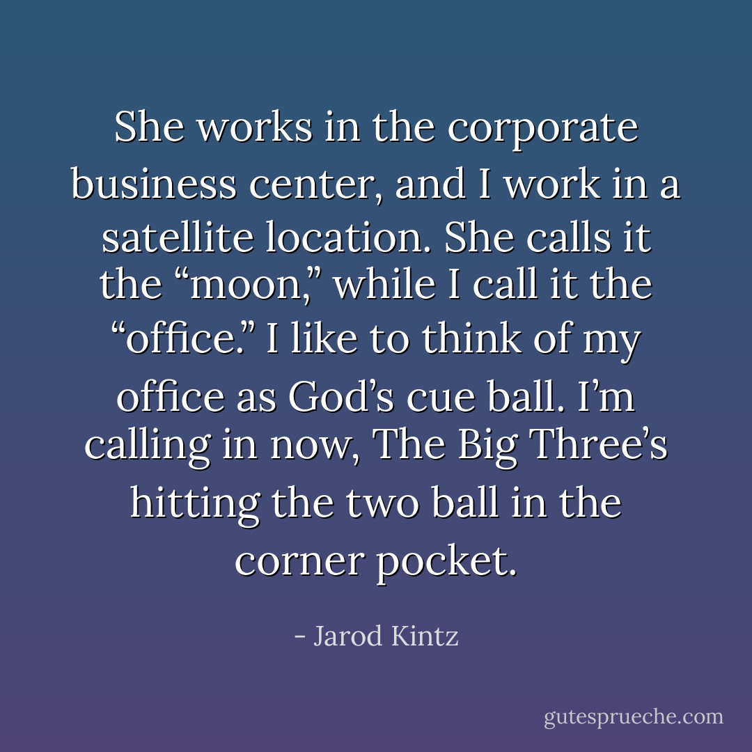 She works in the corporate business center, and I work in a satellite location. She calls it the “moon,” while I call it the “office.” I like to think of my office as God’s cue ball. I’m calling in now, The Big Three’s hitting the two ball in the corner pocket. - Jarod Kintz