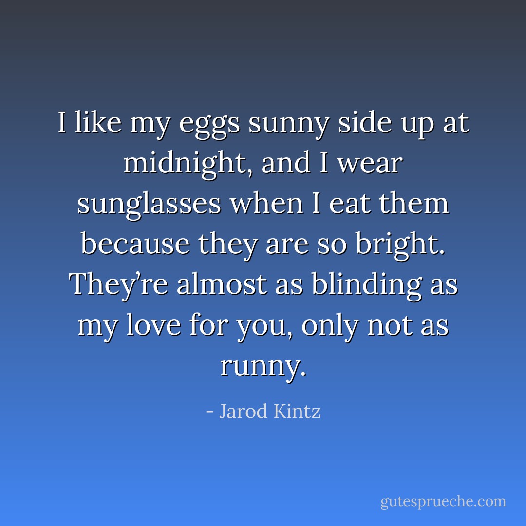 I like my eggs sunny side up at midnight, and I wear sunglasses when I eat them because they are so bright. They’re almost as blinding as my love for you, only not as runny. - Jarod Kintz