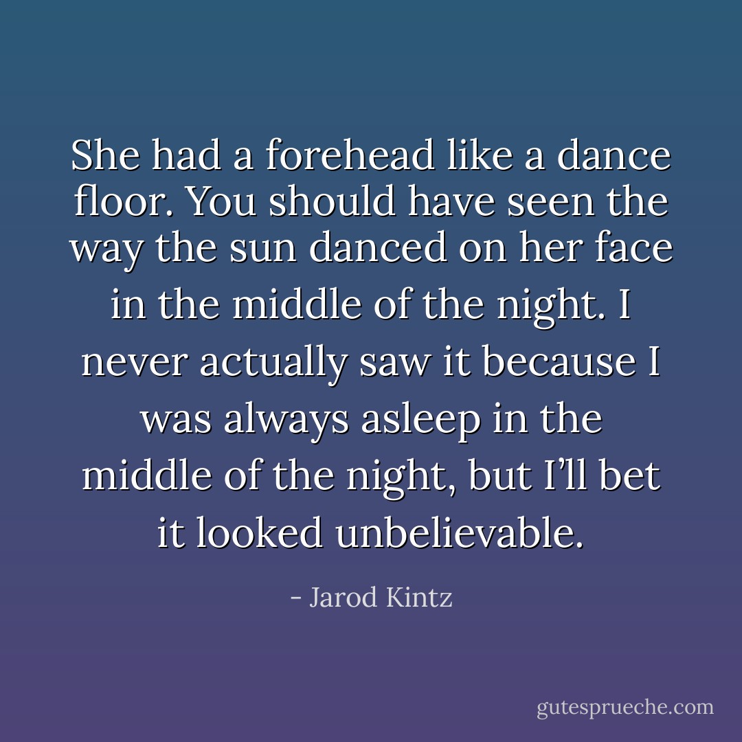 She had a forehead like a dance floor. You should have seen the way the sun danced on her face in the middle of the night. I never actually saw it because I was always asleep in the middle of the night, but I’ll bet it looked unbelievable. - Jarod Kintz