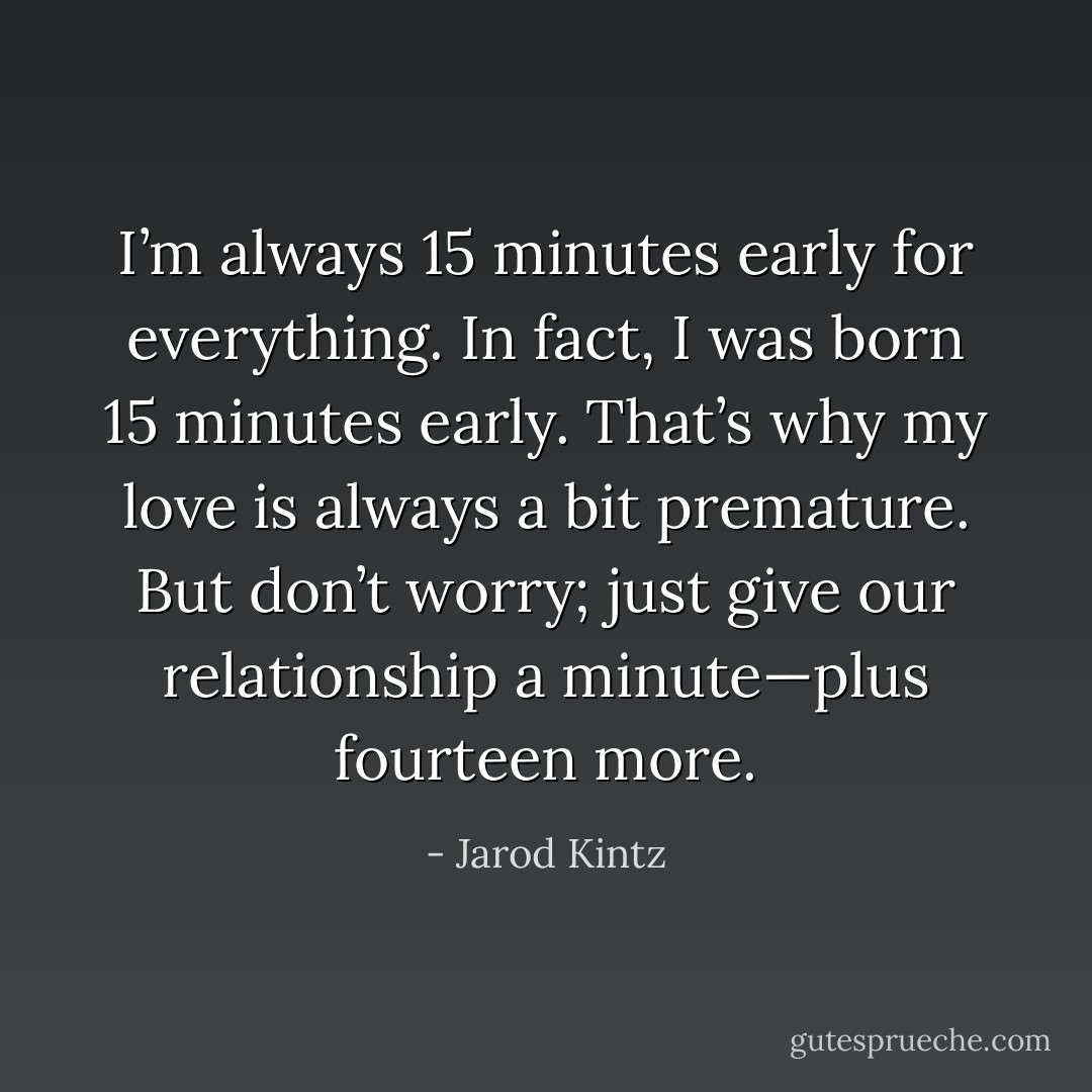 I’m always 15 minutes early for everything. In fact, I was born 15 minutes early. That’s why my love is always a bit premature. But don’t worry; just give our relationship a minute—plus fourteen more. - Jarod Kintz
