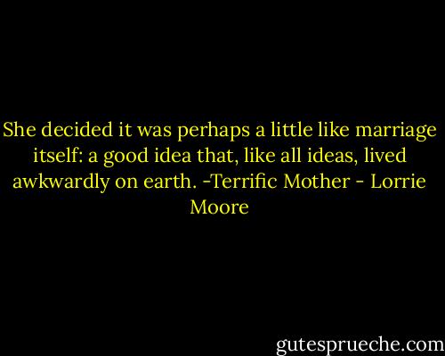 She decided it was perhaps a little like marriage itself: a good idea that, like all ideas, lived awkwardly on earth. -Terrific Mother - Lorrie Moore