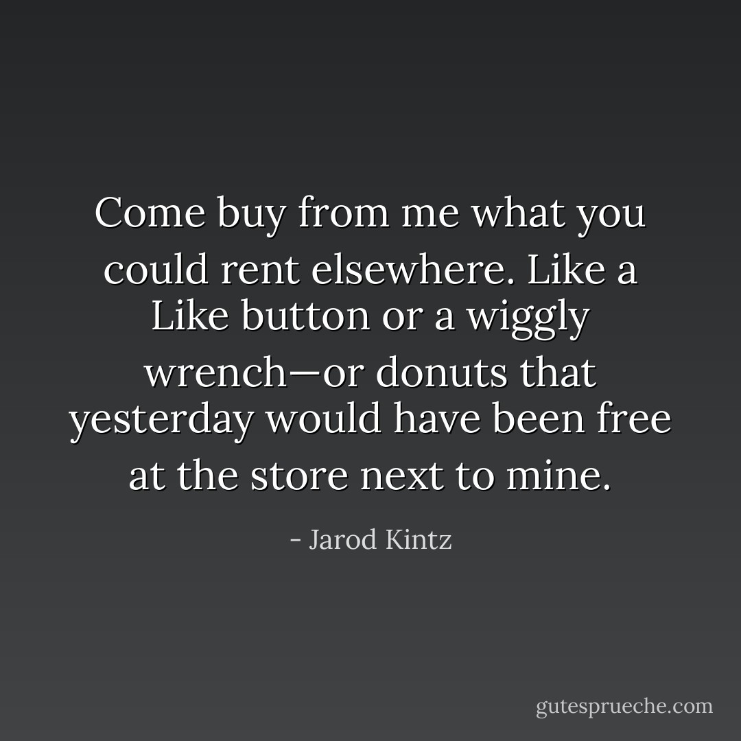 Come buy from me what you could rent elsewhere. Like a Like button or a wiggly wrench—or donuts that yesterday would have been free at the store next to mine. - Jarod Kintz