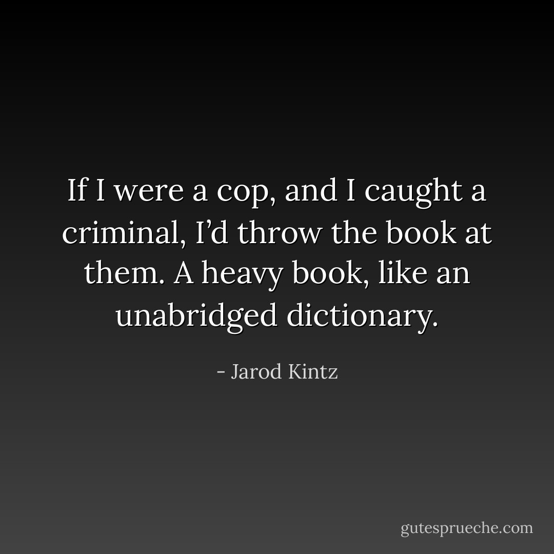 If I were a cop, and I caught a criminal, I’d throw the book at them. A heavy book, like an unabridged dictionary. - Jarod Kintz