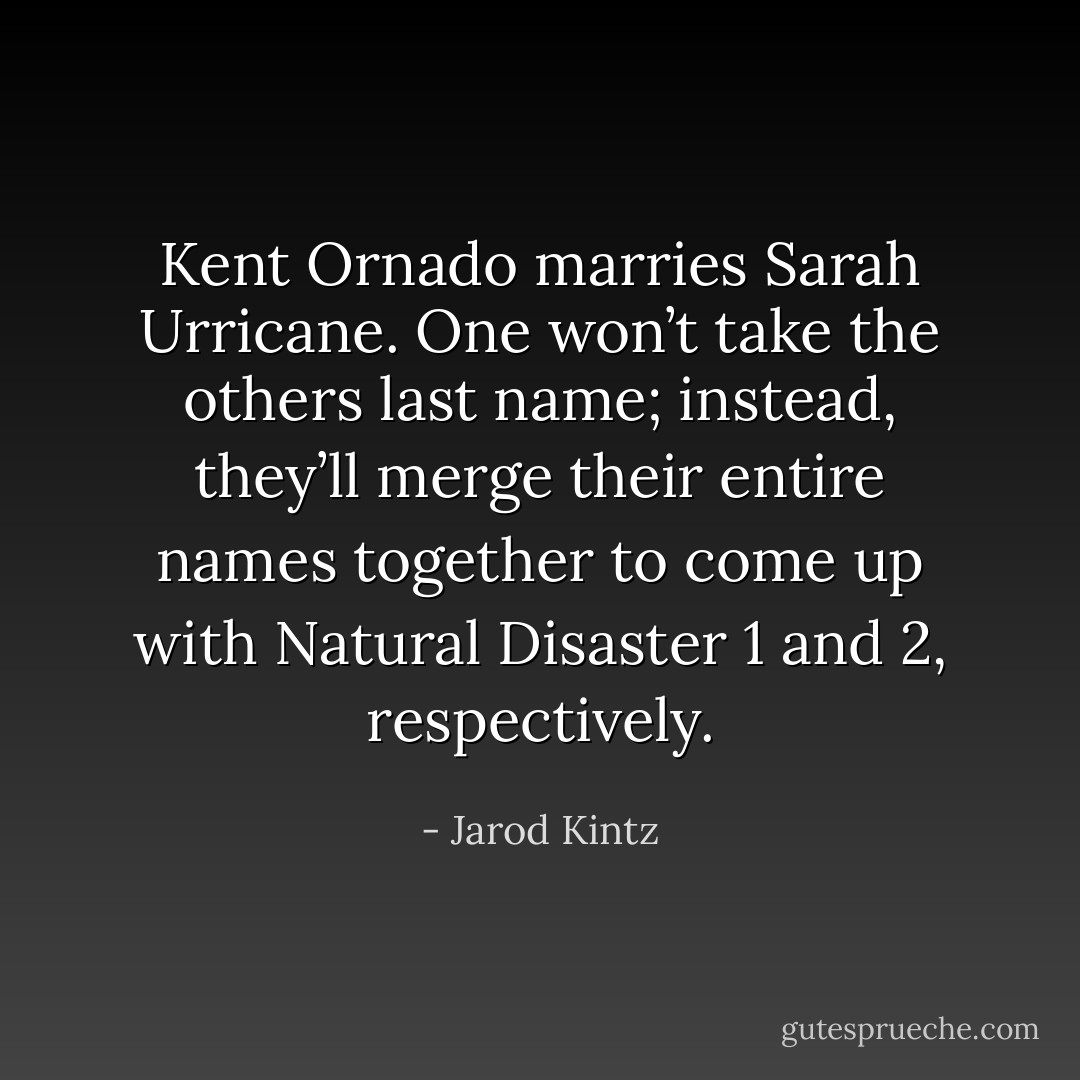 Kent Ornado marries Sarah Urricane. One won’t take the others last name; instead, they’ll merge their entire names together to come up with Natural Disaster 1 and 2, respectively. - Jarod Kintz
