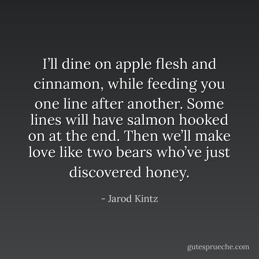 I’ll dine on apple flesh and cinnamon, while feeding you one line after another. Some lines will have salmon hooked on at the end. Then we’ll make love like two bears who’ve just discovered honey. - Jarod Kintz