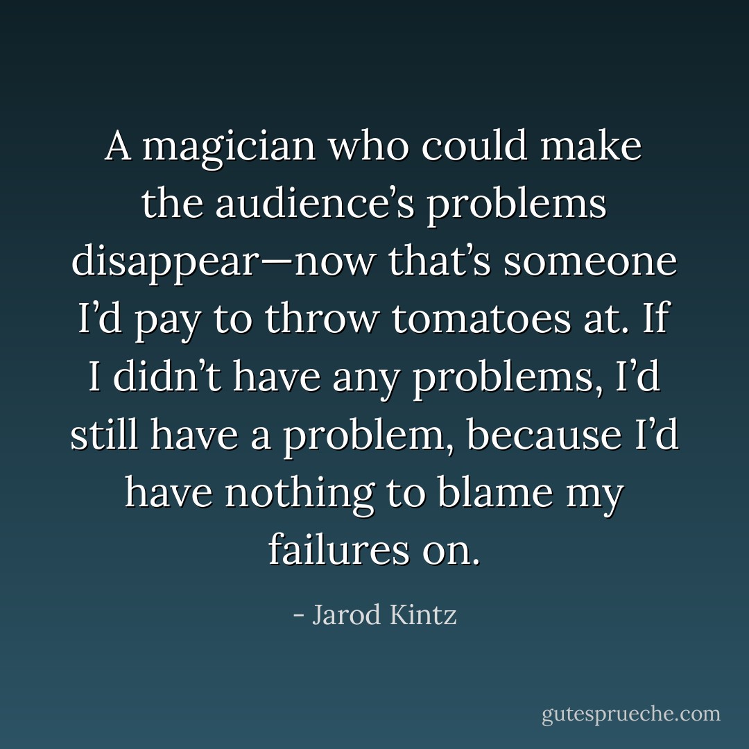 A magician who could make the audience’s problems disappear—now that’s someone I’d pay to throw tomatoes at. If I didn’t have any problems, I’d still have a problem, because I’d have nothing to blame my failures on. - Jarod Kintz