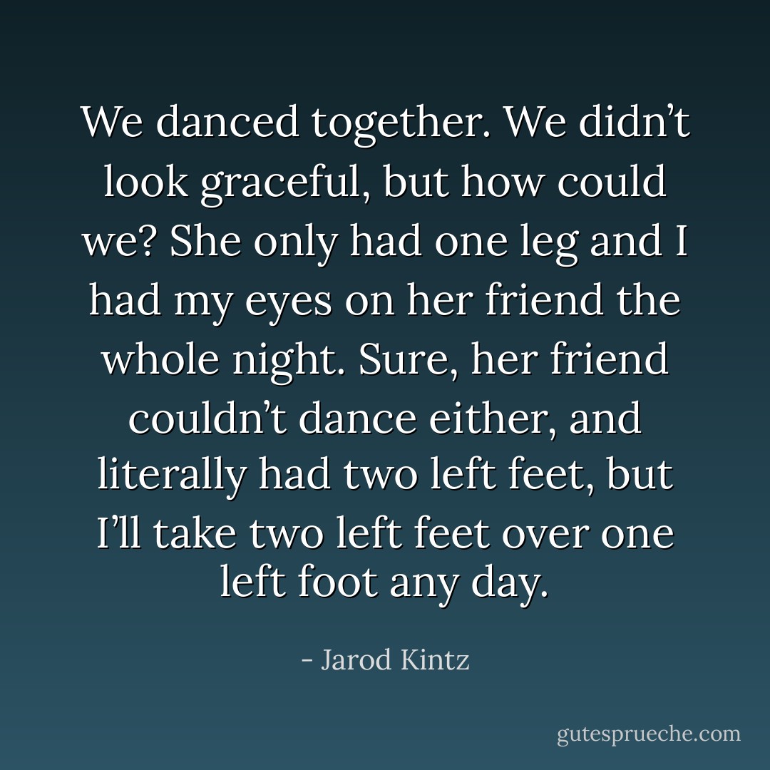We danced together. We didn’t look graceful, but how could we? She only had one leg and I had my eyes on her friend the whole night. Sure, her friend couldn’t dance either, and literally had two left feet, but I’ll take two left feet over one left foot any day. - Jarod Kintz