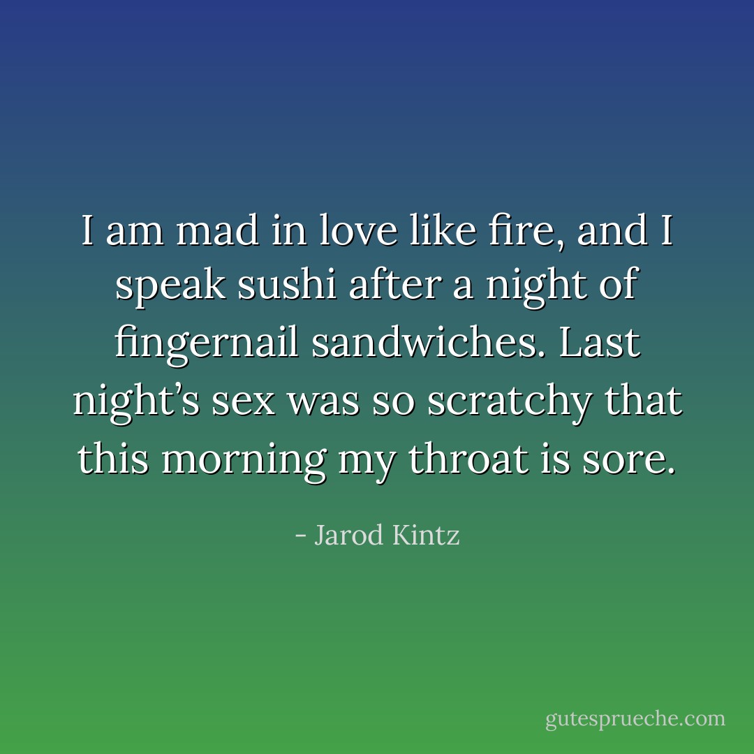 I am mad in love like fire, and I speak sushi after a night of fingernail sandwiches. Last night’s sex was so scratchy that this morning my throat is sore. - Jarod Kintz