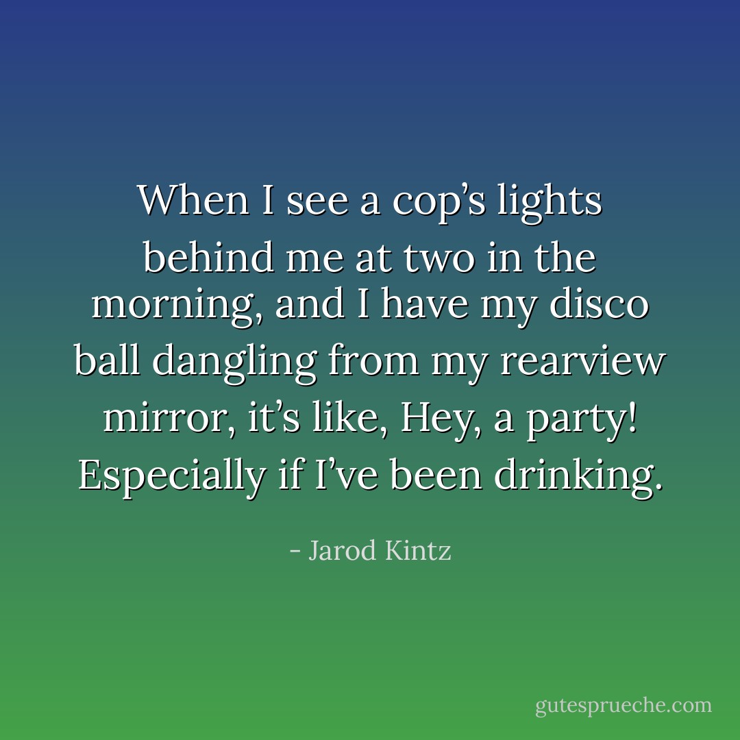 When I see a cop’s lights behind me at two in the morning, and I have my disco ball dangling from my rearview mirror, it’s like, Hey, a party! Especially if I’ve been drinking. - Jarod Kintz
