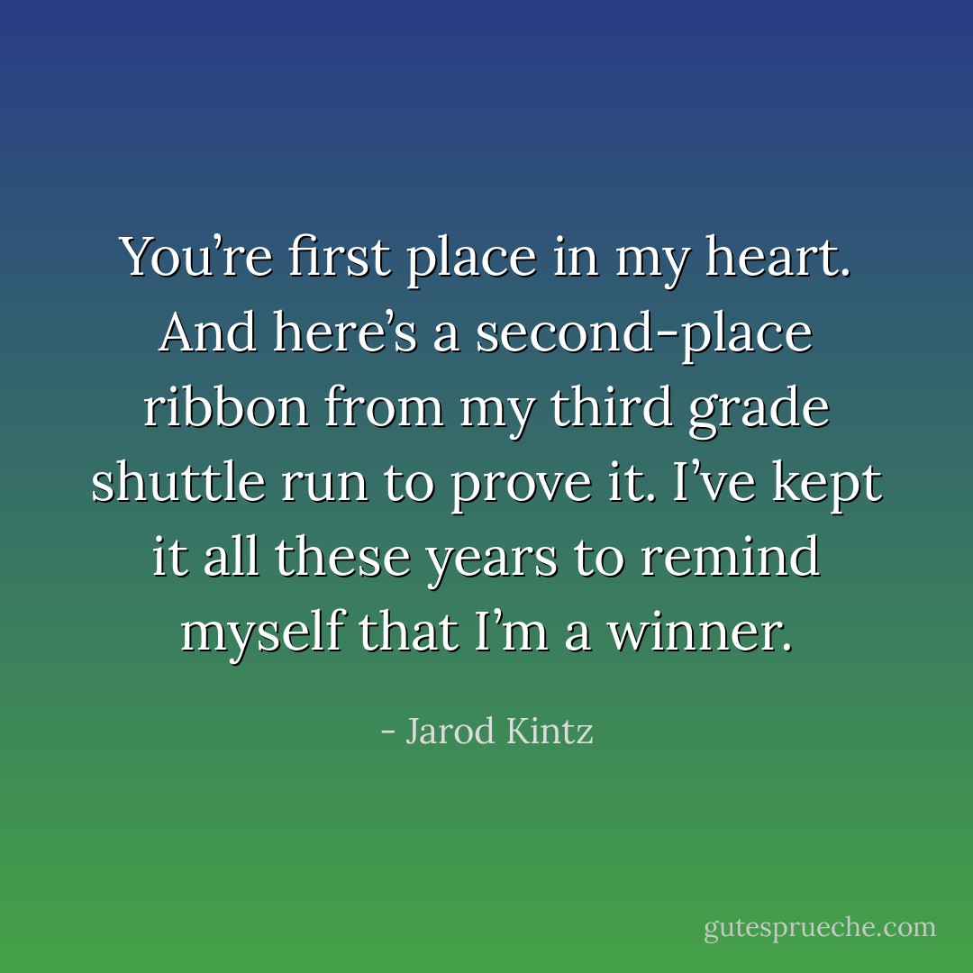 You’re first place in my heart. And here’s a second-place ribbon from my third grade shuttle run to prove it. I’ve kept it all these years to remind myself that I’m a winner. - Jarod Kintz