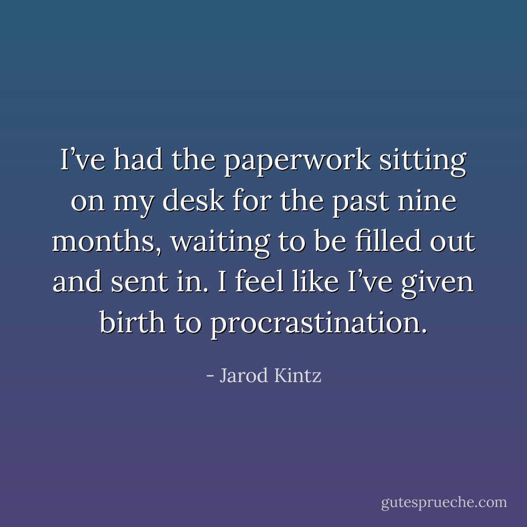 I’ve had the paperwork sitting on my desk for the past nine months, waiting to be filled out and sent in. I feel like I’ve given birth to procrastination. - Jarod Kintz