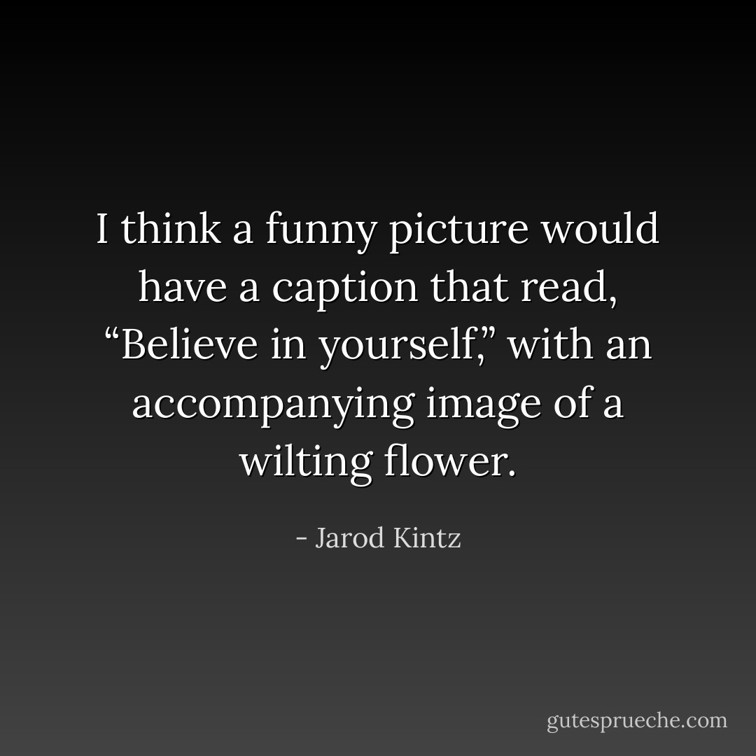 I think a funny picture would have a caption that read, “Believe in yourself,” with an accompanying image of a wilting flower. - Jarod Kintz