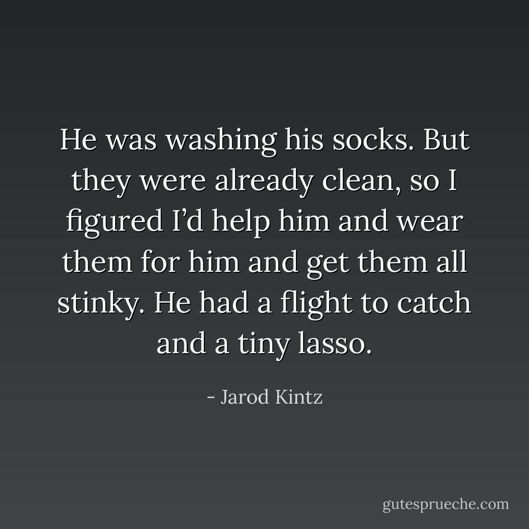 He was washing his socks. But they were already clean, so I figured I’d help him and wear them for him and get them all stinky. He had a flight to catch and a tiny lasso. - Jarod Kintz