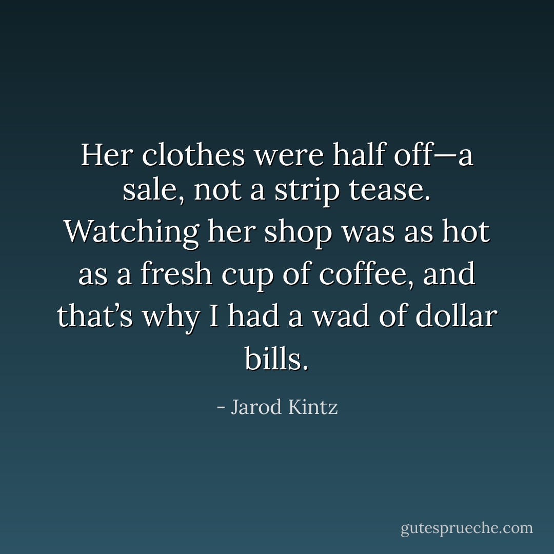 Her clothes were half off—a sale, not a strip tease. Watching her shop was as hot as a fresh cup of coffee, and that’s why I had a wad of dollar bills. - Jarod Kintz